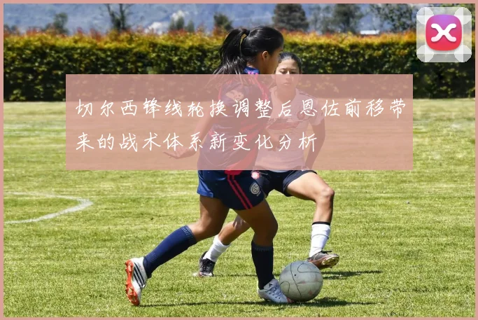 切尔西锋线轮换调整后恩佐前移带来的战术体系新变化分析
