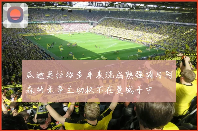 瓜迪奥拉称多库表现成熟强调与阿森纳竞争主动权不在曼城手中