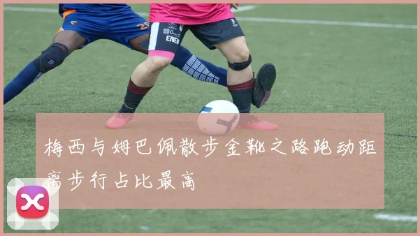 梅西与姆巴佩散步金靴之路跑动距离步行占比最高