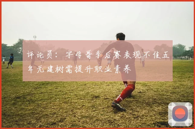 评论员：字母哥季后赛表现不佳五年无建树需提升职业素养