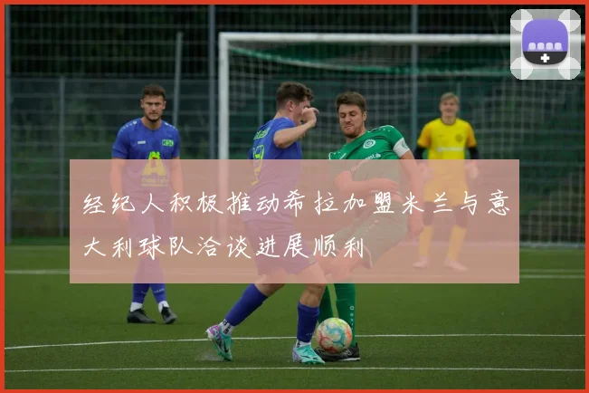 经纪人积极推动希拉加盟米兰与意大利球队洽谈进展顺利