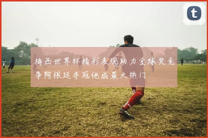 梅西世界杯精彩表现助力金球奖竞争阿根廷夺冠他成最大热门
