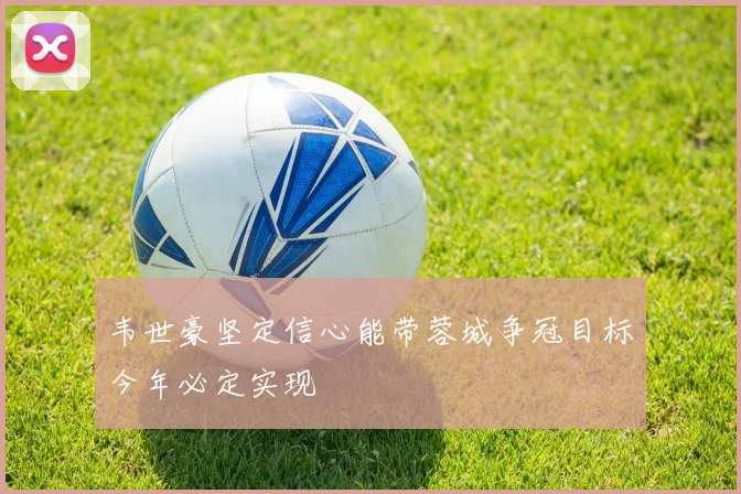 韦世豪坚定信心能带蓉城争冠目标今年必定实现