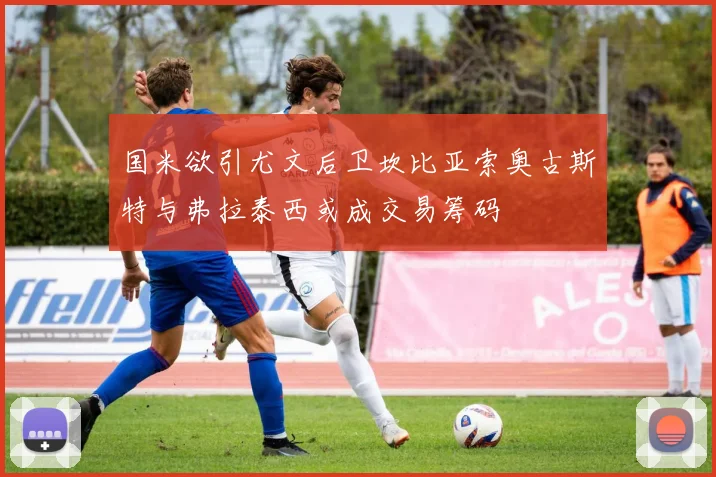 国米欲引尤文后卫坎比亚索奥古斯特与弗拉泰西或成交易筹码