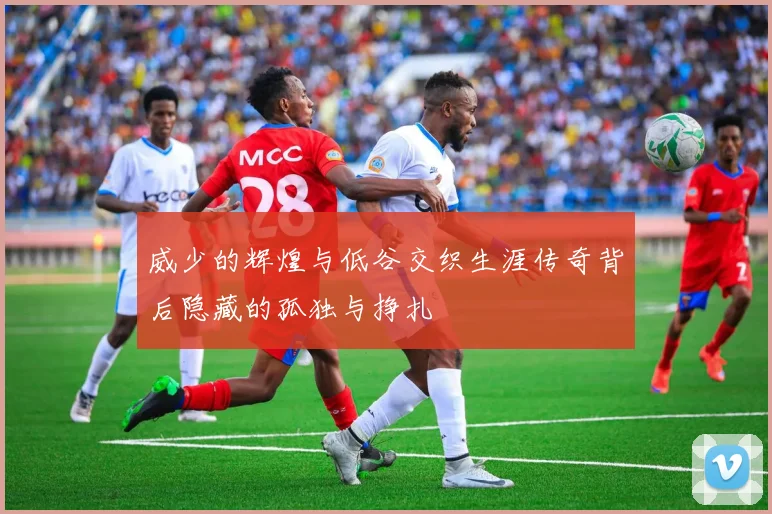 威少的辉煌与低谷交织生涯传奇背后隐藏的孤独与挣扎