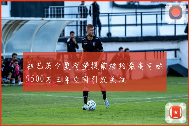 祖巴茨今夏有望提前续约最高可达9500万三年合同引发关注