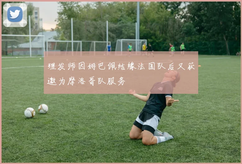 理发师因姆巴佩结缘法国队后又获邀为摩洛哥队服务