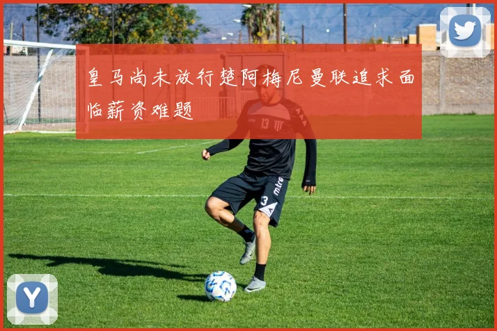 皇马尚未放行楚阿梅尼曼联追求面临薪资难题