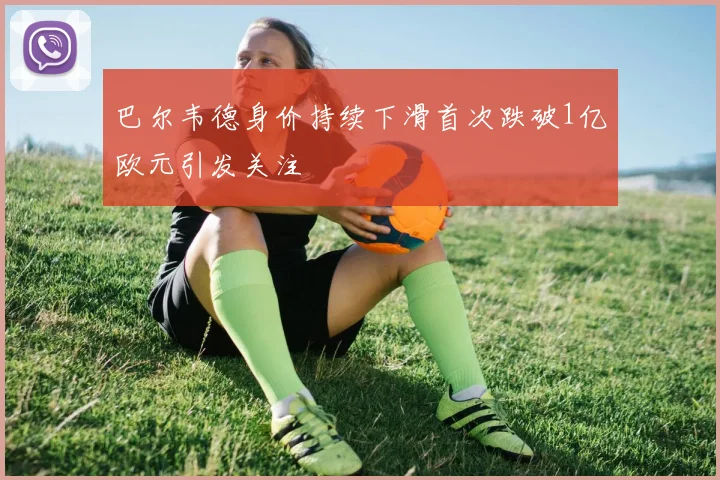巴尔韦德身价持续下滑首次跌破1亿欧元引发关注