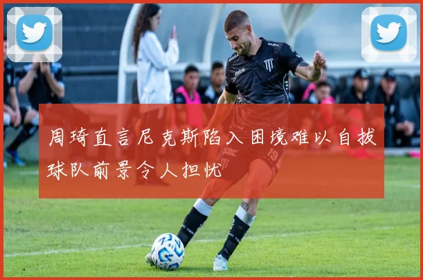 周琦直言尼克斯陷入困境难以自拔球队前景令人担忧