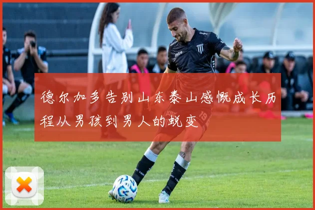 德尔加多告别山东泰山感慨成长历程从男孩到男人的蜕变