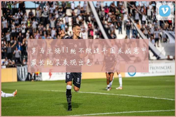 罗马主场11轮不败追平国米成意甲最长纪录表现出色