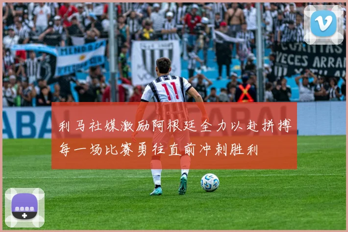 利马社媒激励阿根廷全力以赴拼搏每一场比赛勇往直前冲刺胜利