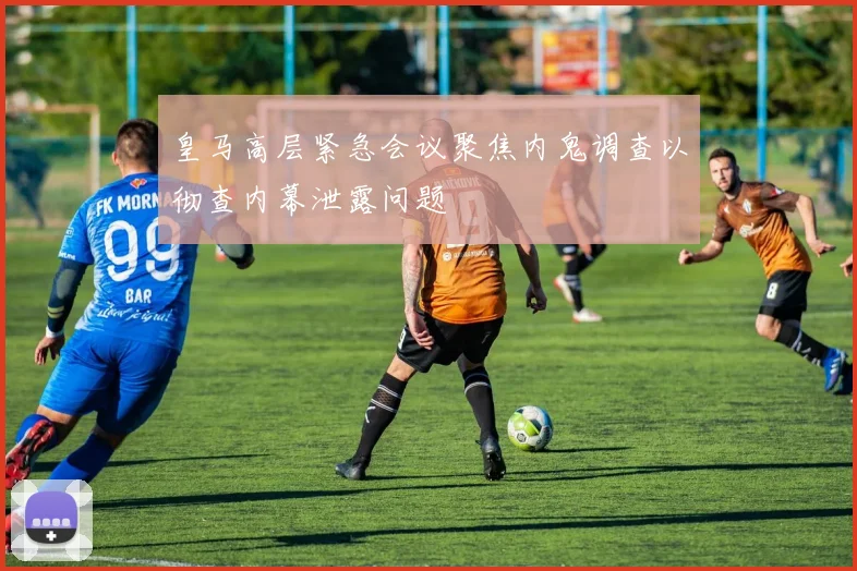 皇马高层紧急会议聚焦内鬼调查以彻查内幕泄露问题