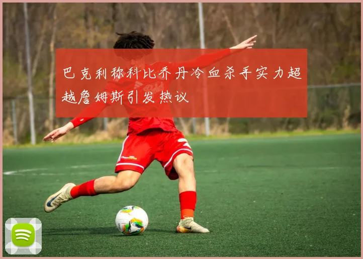 巴克利称科比乔丹冷血杀手实力超越詹姆斯引发热议