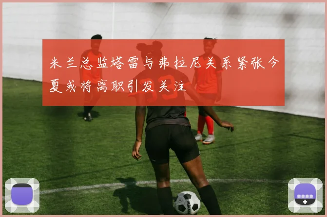 米兰总监塔雷与弗拉尼关系紧张今夏或将离职引发关注