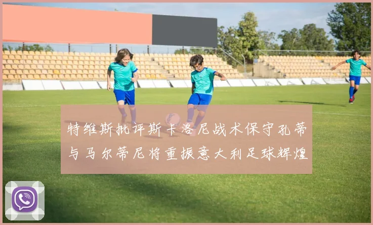 特维斯批评斯卡洛尼战术保守孔蒂与马尔蒂尼将重振意大利足球辉煌