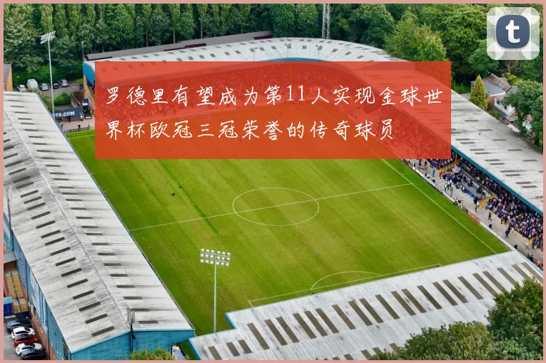 罗德里有望成为第11人实现金球世界杯欧冠三冠荣誉的传奇球员