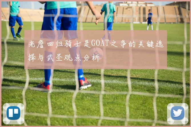 老詹回归骑士是GOAT之争的关键选择与武圣观点分析