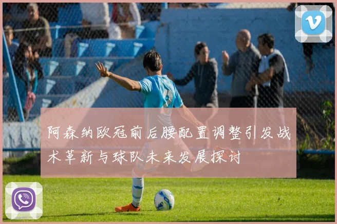阿森纳欧冠前后腰配置调整引发战术革新与球队未来发展探讨
