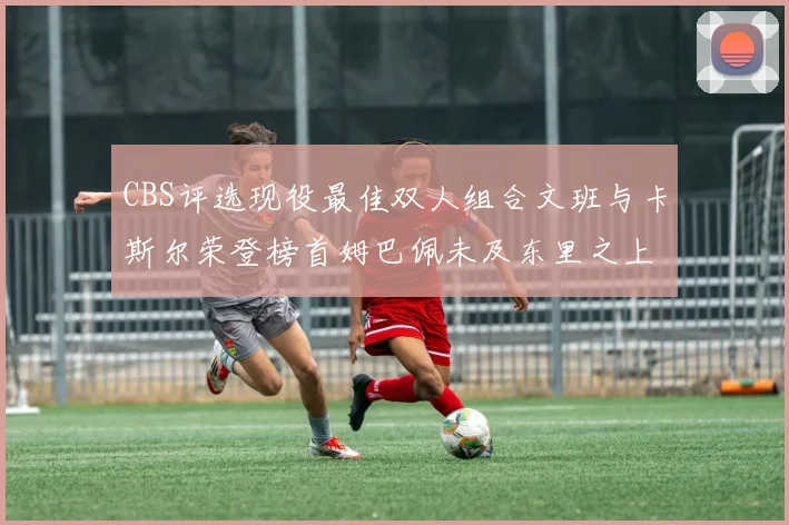 CBS评选现役最佳双人组合文班与卡斯尔荣登榜首姆巴佩未及东里之上