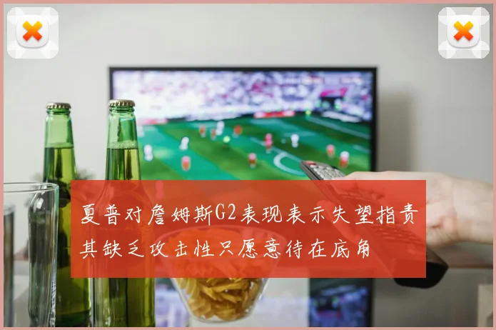 夏普对詹姆斯G2表现表示失望指责其缺乏攻击性只愿意待在底角