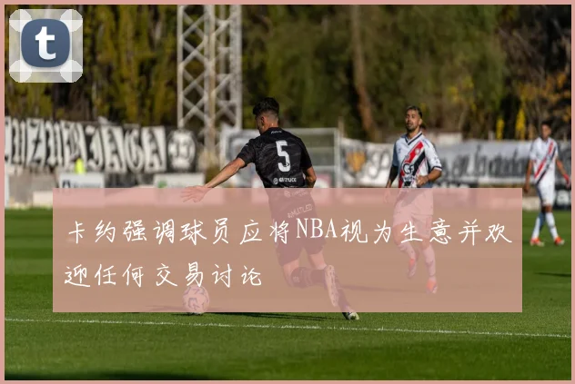 卡约强调球员应将NBA视为生意并欢迎任何交易讨论
