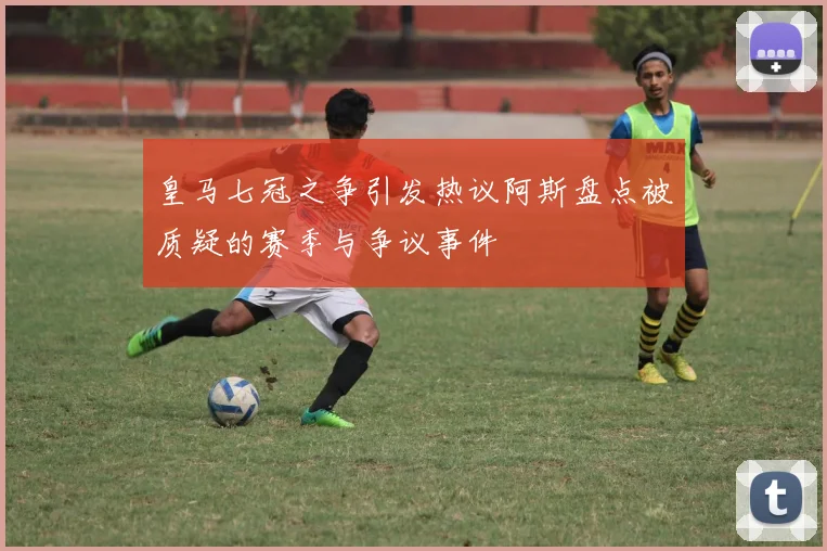 皇马七冠之争引发热议阿斯盘点被质疑的赛季与争议事件