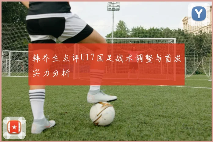 韩乔生点评U17国足战术调整与首发实力分析