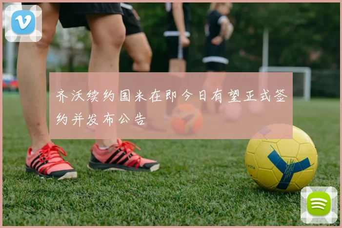 齐沃续约国米在即今日有望正式签约并发布公告