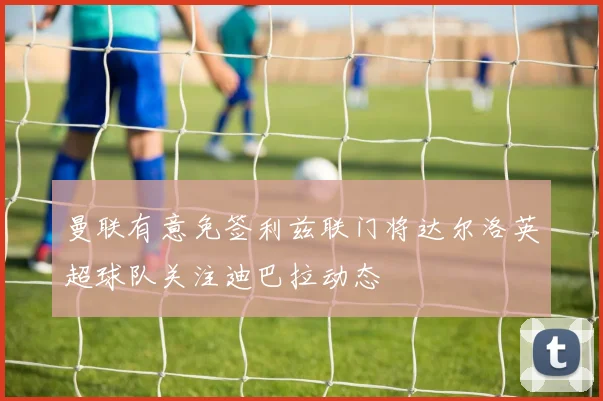 曼联有意免签利兹联门将达尔洛英超球队关注迪巴拉动态