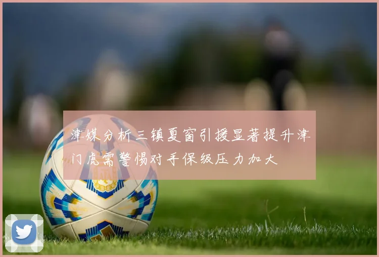津媒分析三镇夏窗引援显著提升津门虎需警惕对手保级压力加大